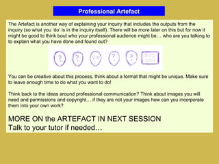 Professional Artefact
The Artefact is another way of explaining your inquiry that includes the outputs from the
inquiry (so what you ‘do’ is in the inquiry itself). There will be more later on this but for now it
might be good to think bout who your professional audience might be… who are you talking to
to explain what you have done and found out?
You can be creative about this process, think about a format that might be unique. Make sure
to leave enough time to do what you want to do!
Think back to the ideas around professional communication? Think about images you will
need and permissions and copyright… if they are not your images how can you incorporate
them into your own work?
MORE ON the ARTEFACT IN NEXT SESSION
Talk to your tutor if needed…
 