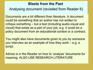 Blasts from the Past
Analysing document (revisited from Reader 6)
Documents are a bit different than literature. A document
could be something that an author has not written to
critique something – but a text (including audio-visual and
visual) that exists as a part of your job, e.g. it could be a
policy document from an educational context or a contract.
You might also have documents given to you by someone
you interview as an example of how they work – e.g. a
script.
Advice is in the Reader on how to ‘analyse’ documents for
meaning. ALSO USE RESEARCH LITERATURE
 