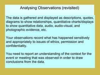 Analysing Observations (revisited)
The data is gathered and displayed as descriptions, quotes,
diagrams to show relationships, quantitative charts/displays
to show quantitative data, audio, audio-visual, and
photographic evidence, etc.
Your observations record what has happened sensitively
and appropriately to issues of ethics, permission and
confidentiality.
You need to report an understanding of the context for the
event or meeting that was observed in order to draw
conclusions from the data.
 