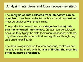 Analysing interviews and focus groups (revisited)
The analysis of data collected from interviews can be
complex. It has been collected within a certain context and
must be analysed with that in mind.
The qualitative researcher can categorise (code) data
that has emerged into themes. Quotes can be selected
because they typify the data (common responses) or there
might be some statements that are significant though only
said once (significant).
The data is organised so that comparisons, contrasts and
insights can be made with the aim of finding the meaning
of the evidence presented.
 