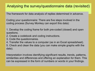 Analysing the survey/questionnaire data (revisited)
The framework for data analysis of replies determined in advance.
Coding your questionnaire: There are five steps involved in the
coding process (Survey Monkey can export this data):
1. Develop the coding frame for both pre-coded (closed) and open
questions.
2. Create a codebook and coding instructions.
3. Code the questionnaires.
4. Transfer the values to a computer (as in an Excel spreadsheet).
5. Check and clean the data (you can make simple graphs with the
data).
Interpretation involves identifying significant results, trends, patterns,
similarities and differences and offering an explanation for them. This
can be expressed in the form of numbers or words in your findings.
 