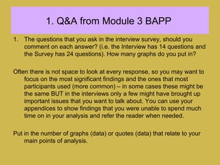 1. Q&A from Module 3 BAPP
1. The questions that you ask in the interview survey, should you
comment on each answer? (i.e. the Interview has 14 questions and
the Survey has 24 questions). How many graphs do you put in?
Often there is not space to look at every response, so you may want to
focus on the most significant findings and the ones that most
participants used (more common) – in some cases these might be
the same BUT in the interviews only a few might have brought up
important issues that you want to talk about. You can use your
appendices to show findings that you were unable to spend much
time on in your analysis and refer the reader when needed.
Put in the number of graphs (data) or quotes (data) that relate to your
main points of analysis.
 