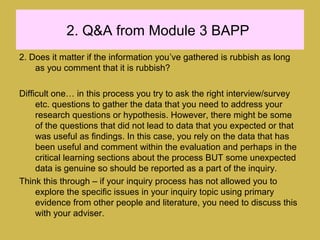 2. Q&A from Module 3 BAPP
2. Does it matter if the information you’ve gathered is rubbish as long
as you comment that it is rubbish?
Difficult one… in this process you try to ask the right interview/survey
etc. questions to gather the data that you need to address your
research questions or hypothesis. However, there might be some
of the questions that did not lead to data that you expected or that
was useful as findings. In this case, you rely on the data that has
been useful and comment within the evaluation and perhaps in the
critical learning sections about the process BUT some unexpected
data is genuine so should be reported as a part of the inquiry.
Think this through – if your inquiry process has not allowed you to
explore the specific issues in your inquiry topic using primary
evidence from other people and literature, you need to discuss this
with your adviser.
 