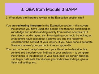 3. Q&A from Module 3 BAPP
3. What does the literature review in the Evaluation section cite?
You are reviewing literature in the Evaluation section – this covers
the sources you have used, the people and theories examined as
knowledge and understanding mainly from written sources BUT
also videos, audio tapes, etc. Investigating your topic by looking at
what others have said about it allows you and the reader to
understand the context of your inquiry. If you have done a separate
‘literature review’ you can put in it as an appendix.
You can quote and paraphrase from your literature to describe this
context and theorise your findings in your analysis – to compare
the findings to the debates in your field, back up certain findings,
use larger data sets that discuss your indicative findings, give a
historical setting, etc.
 