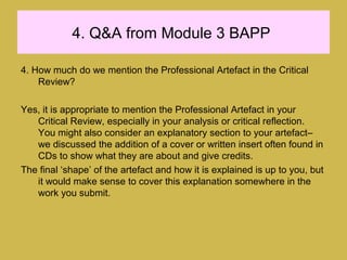 4. Q&A from Module 3 BAPP
4. How much do we mention the Professional Artefact in the Critical
Review?
Yes, it is appropriate to mention the Professional Artefact in your
Critical Review, especially in your analysis or critical reflection.
You might also consider an explanatory section to your artefact–
we discussed the addition of a cover or written insert often found in
CDs to show what they are about and give credits.
The final ‘shape’ of the artefact and how it is explained is up to you, but
it would make sense to cover this explanation somewhere in the
work you submit.
 