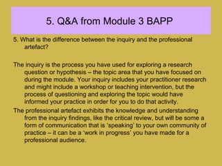 5. Q&A from Module 3 BAPP
5. What is the difference between the inquiry and the professional
artefact?
The inquiry is the process you have used for exploring a research
question or hypothesis – the topic area that you have focused on
during the module. Your inquiry includes your practitioner research
and might include a workshop or teaching intervention, but the
process of questioning and exploring the topic would have
informed your practice in order for you to do that activity.
The professional artefact exhibits the knowledge and understanding
from the inquiry findings, like the critical review, but will be some a
form of communication that is ‘speaking’ to your own community of
practice – it can be a ‘work in progress’ you have made for a
professional audience.
 
