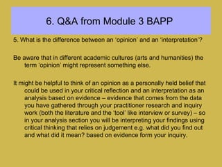 6. Q&A from Module 3 BAPP
5. What is the difference between an ‘opinion’ and an ‘interpretation’?
Be aware that in different academic cultures (arts and humanities) the
term ‘opinion’ might represent something else.
It might be helpful to think of an opinion as a personally held belief that
could be used in your critical reflection and an interpretation as an
analysis based on evidence – evidence that comes from the data
you have gathered through your practitioner research and inquiry
work (both the literature and the ‘tool’ like interview or survey) – so
in your analysis section you will be interpreting your findings using
critical thinking that relies on judgement e.g. what did you find out
and what did it mean? based on evidence form your inquiry.
 