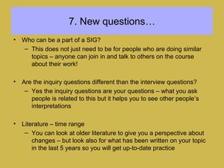 7. New questions…
• Who can be a part of a SIG?
– This does not just need to be for people who are doing similar
topics – anyone can join in and talk to others on the course
about their work!
• Are the inquiry questions different than the interview questions?
– Yes the inquiry questions are your questions – what you ask
people is related to this but it helps you to see other people’s
interpretations
• Literature – time range
– You can look at older literature to give you a perspective about
changes – but look also for what has been written on your topic
in the last 5 years so you will get up-to-date practice
 