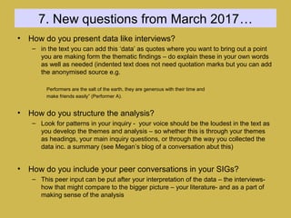 7. New questions from March 2017…
• How do you present data like interviews?
– in the text you can add this ‘data’ as quotes where you want to bring out a point
you are making form the thematic findings – do explain these in your own words
as well as needed (indented text does not need quotation marks but you can add
the anonymised source e.g.
Performers are the salt of the earth, they are generous with their time and
make friends easily” (Performer A).
• How do you structure the analysis?
– Look for patterns in your inquiry - your voice should be the loudest in the text as
you develop the themes and analysis – so whether this is through your themes
as headings, your main inquiry questions, or through the way you collected the
data inc. a summary (see Megan’s blog of a conversation abut this)
• How do you include your peer conversations in your SIGs?
– This peer input can be put after your interpretation of the data – the interviews-
how that might compare to the bigger picture – your literature- and as a part of
making sense of the analysis
 