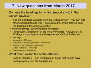 7. New questions from March 2017…
• Do I use the headings for writing (report style) in the
Critical Review?
– Yes the headings will help from the Critical review – you can add
other subheadings as well – like Literature, or the themes from
the findings in the analysis section
4 main Headings (see Handbook for details)
– Introduction, Evaluation of the Inquiry Process, Analysis of the
Findings - data, literature and experience, Critical Reflection
– Title Page
– Introduction – 500 words
– Evaluation of the Inquiry Process – 2500 words
– Analysis of the Findings – 2500 words
– Critical Reflection – 500 words
– Bibliography and Appendices
• What about examples of the artefact?
– Look at Reader 7 – and examples on blogs that people have
done previously on the programme
 