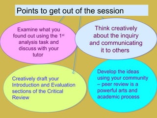 Points to get out of the session
Develop the ideas
using your community
– peer review is a
powerful arts and
academic process
Creatively draft your
Introduction and Evaluation
sections of the Critical
Review
Examine what you
found out using the 1st
analysis task and
discuss with your
tutor
Examine what you
found out using the 1st
analysis task and
discuss with your
tutor
Think creatively
about the inquiry
and communicating
it to others
Think creatively
about the inquiry
and communicating
it to others
 