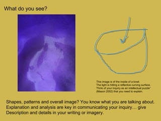 What do you see?
Shapes, patterns and overall image? You know what you are talking about.
Explanation and analysis are key in communicating your inquiry… give
Description and details in your writing or imagery.
This image is of the inside of a bowl.
The light is hitting a reflective curving surface.
Think of your inquiry as an intellectual puzzle”
(Mason 2002) that you need to explain.
 