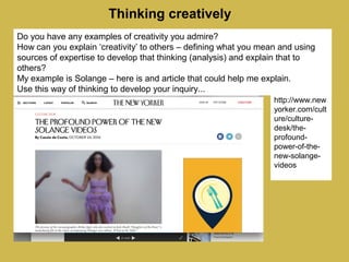 Thinking creatively
Do you have any examples of creativity you admire?
How can you explain ‘creativity’ to others – defining what you mean and using
sources of expertise to develop that thinking (analysis) and explain that to
others?
My example is Solange – here is and article that could help me explain.
Use this way of thinking to develop your inquiry...
http://www.new
yorker.com/cult
ure/culture-
desk/the-
profound-
power-of-the-
new-solange-
videos
 