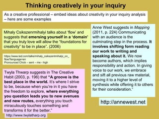 Thinking creatively in your inquiry
Twyla Thwarp suggests in The Creative
Habit (2003, p. 196) that “A groove is the
best place in the world. It’s where I strive
to be, because when you’re in it you have
the freedom to explore, where everything
you question leads you to new avenues
and new routes, everything you touch
miraculously touches something and
transforms it for the better.”
Anne West suggests in Mapping
(2011, p. 224) Communicating
with an audience is the
culminating step in the process. It
involves shifting form reading
our work to writing and
speaking about it. We now
become authors, which implies
responsibility and action. In giving
voice to our work, we embrace
and sift all previous raw material,
moving it to a higher level of
synthesis while offering it to others
for their consideration.”
Mihaly Csikszenrmihalyi talks about ‘flow’ and
suggests that emersing yourself in a ‘domain’
that you truly love will allow the “foundations for
creativity” to be in place”. (2006)
https://www.ted.com/talks/mihaly_csikszentmihalyi_on_
flow?language=en
Pronounced Chick – sent – me - high
http://annewest.net
http://www.twylatharp.org
As a creative professional – embed ideas about creativity in your inquiry analysis
– here are some examples
 
