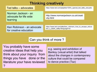 Thinking creatively
http://www.normanjackson.co.uk/creati
vity.html
Norman Jackson - an
advocate for life wide
learning
https://www.ted.com/talks/ken_robinson_how_to_escape_educa
tion_s_death_valley?language=en
Ken Robinson - an advocate
for creative education
https://www.ted.com/playlists/125/tv_special_ted_talks_educatio
Can you think of more ?
You probably have some
creative ideas that help you
think about your inquiry from
things you have done or the
literature your have reviewed
?
Ted talks – advocates
e.g. seeing and exhibition of
Banksy (visual artist) that talked
about the changes in contemporary
culture that could be compared
to dance practice (Taz)
 