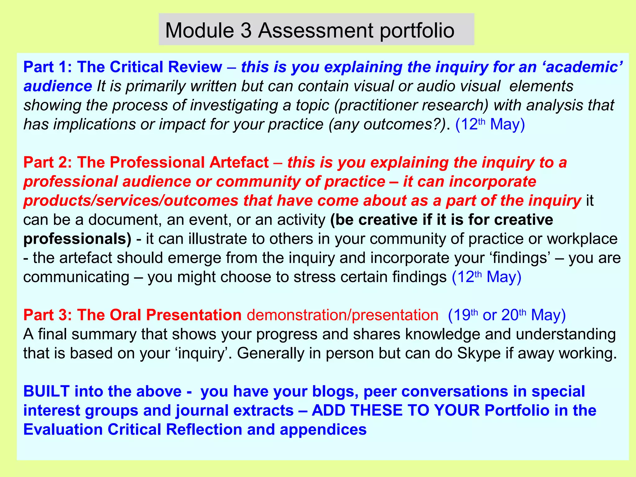 Part 1: The Critical Review – this is you explaining the inquiry for an ‘academic’
audience It is primarily written but can contain visual or audio visual elements
showing the process of investigating a topic (practitioner research) with analysis that
has implications or impact for your practice (any outcomes?). (12th
May)
Part 2: The Professional Artefact – this is you explaining the inquiry to a
professional audience or community of practice – it can incorporate
products/services/outcomes that have come about as a part of the inquiry it
can be a document, an event, or an activity (be creative if it is for creative
professionals) - it can illustrate to others in your community of practice or workplace
- the artefact should emerge from the inquiry and incorporate your ‘findings’ – you are
communicating – you might choose to stress certain findings (12th
May)
Part 3: The Oral Presentation demonstration/presentation (19th
or 20th
May)
A final summary that shows your progress and shares knowledge and understanding
that is based on your ‘inquiry’. Generally in person but can do Skype if away working.
BUILT into the above - you have your blogs, peer conversations in special
interest groups and journal extracts – ADD THESE TO YOUR Portfolio in the
Evaluation Critical Reflection and appendices
Module 3 Assessment portfolio
 