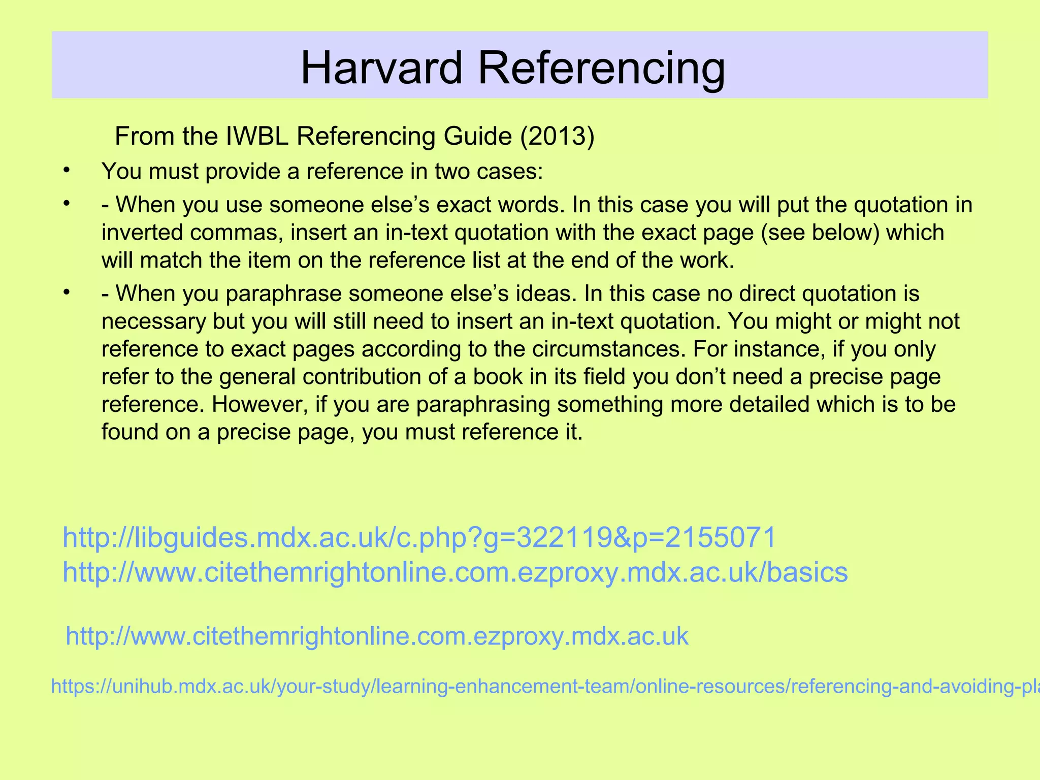 Harvard Referencing
From the IWBL Referencing Guide (2013)
• You must provide a reference in two cases:
• - When you use someone else’s exact words. In this case you will put the quotation in
inverted commas, insert an in-text quotation with the exact page (see below) which
will match the item on the reference list at the end of the work.
• - When you paraphrase someone else’s ideas. In this case no direct quotation is
necessary but you will still need to insert an in-text quotation. You might or might not
reference to exact pages according to the circumstances. For instance, if you only
refer to the general contribution of a book in its field you don’t need a precise page
reference. However, if you are paraphrasing something more detailed which is to be
found on a precise page, you must reference it.
https://unihub.mdx.ac.uk/your-study/learning-enhancement-team/online-resources/referencing-and-avoiding-pla
http://www.citethemrightonline.com.ezproxy.mdx.ac.uk
http://libguides.mdx.ac.uk/c.php?g=322119&p=2155071
http://www.citethemrightonline.com.ezproxy.mdx.ac.uk/basics
 