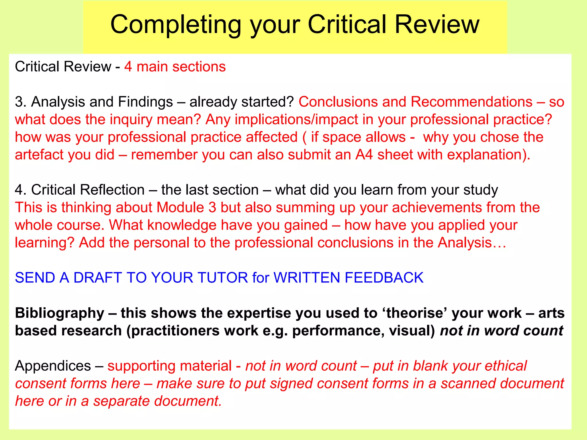 Completing your Critical Review
Critical Review - 4 main sections
3. Analysis and Findings – already started? Conclusions and Recommendations – so
what does the inquiry mean? Any implications/impact in your professional practice?
how was your professional practice affected ( if space allows - why you chose the
artefact you did – remember you can also submit an A4 sheet with explanation).
4. Critical Reflection – the last section – what did you learn from your study
This is thinking about Module 3 but also summing up your achievements from the
whole course. What knowledge have you gained – how have you applied your
learning? Add the personal to the professional conclusions in the Analysis…
SEND A DRAFT TO YOUR TUTOR for WRITTEN FEEDBACK
Bibliography – this shows the expertise you used to ‘theorise’ your work – arts
based research (practitioners work e.g. performance, visual) not in word count
Appendices – supporting material - not in word count – put in blank your ethical
consent forms here – make sure to put signed consent forms in a scanned document
here or in a separate document.
 