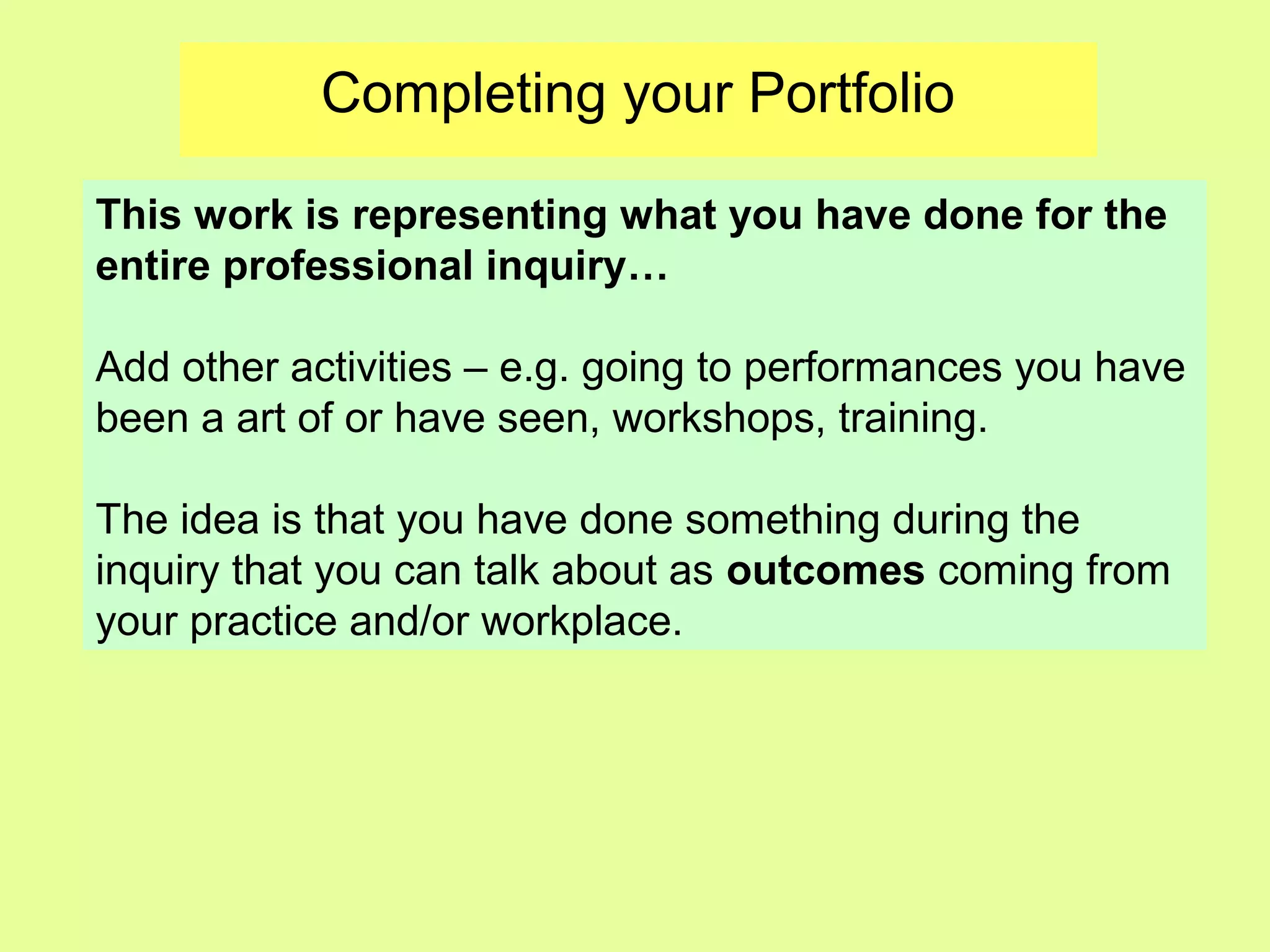 Completing your Portfolio
This work is representing what you have done for the
entire professional inquiry…
Add other activities – e.g. going to performances you have
been a art of or have seen, workshops, training.
The idea is that you have done something during the
inquiry that you can talk about as outcomes coming from
your practice and/or workplace.
 