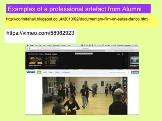 Examples of a professional artefact from Alumni
http://corindahall.blogspot.co.uk/2013/02/documentary-film-on-salsa-dance.html
https://vimeo.com/58962923
 