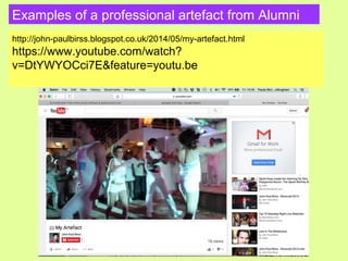 Examples of a professional artefact from Alumni
http://john-paulbirss.blogspot.co.uk/2014/05/my-artefact.html
https://www.youtube.com/watch?
v=DtYWYOCci7E&feature=youtu.be
 