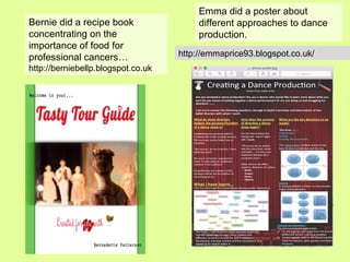 Bernie did a recipe book
concentrating on the
importance of food for
professional cancers…
http://berniebellp.blogspot.co.uk
Emma did a poster about
different approaches to dance
production.
http://emmaprice93.blogspot.co.uk/
 