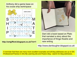 http://www.danitougher.blogspot.co.uk/
http://antgifford.blogspot.co.uk/?m=1
Dani did a book based on Plato
that narrated a story about the
importance of fringe theatre and
new writing
Anthony did a game base on
his cruise ship work/space
A reminder that there are many more excellent examples and all blog addresses are up on BA
Professional Practice in Arts My Learning site and Paula’s blog - search for blog addresses.
 