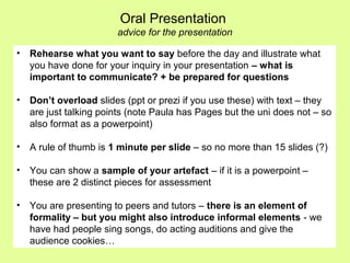 • Rehearse what you want to say before the day and illustrate what
you have done for your inquiry in your presentation – what is
important to communicate? + be prepared for questions
• Don’t overload slides (ppt or prezi if you use these) with text – they
are just talking points (note Paula has Pages but the uni does not – so
also format as a powerpoint)
• A rule of thumb is 1 minute per slide – so no more than 15 slides (?)
• You can show a sample of your artefact – if it is a powerpoint –
these are 2 distinct pieces for assessment
• You are presenting to peers and tutors – there is an element of
formality – but you might also introduce informal elements - we
have had people sing songs, do acting auditions and give the
audience cookies…
Oral Presentation
advice for the presentation
 