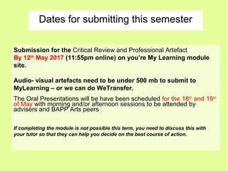 Dates for submitting this semester
Submission for the Critical Review and Professional Artefact
By 12th
May 2017 (11:55pm online) on you’re My Learning module
site.
Audio- visual artefacts need to be under 500 mb to submit to
MyLearning – or we can do WeTransfer.
The Oral Presentations will be have been scheduled for the 18th
and 19th
of May with morning and/or afternoon sessions to be attended by
advisers and BAPP Arts peers
If completing the module is not possible this term, you need to discuss this with
your tutor so that they can help you decide on the best course of action.
 