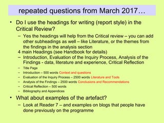 repeated questions from March 2017…
• Do I use the headings for writing (report style) in the
Critical Review?
– Yes the headings will help from the Critical review – you can add
other subheadings as well – like Literature, or the themes from
the findings in the analysis section
4 main Headings (see Handbook for details)
– Introduction, Evaluation of the Inquiry Process, Analysis of the
Findings - data, literature and experience, Critical Reflection
– Title Page
– Introduction – 500 words Context and questions
– Evaluation of the Inquiry Process – 2500 words Literature and Tools
– Analysis of the Findings – 2500 words Conclusions and Recommendations
– Critical Reflection – 500 words
– Bibliography and Appendices
• What about examples of the artefact?
– Look at Reader 7 – and examples on blogs that people have
done previously on the programme
 