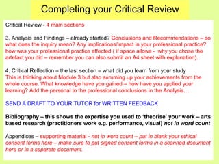 Completing your Critical Review
Critical Review - 4 main sections
3. Analysis and Findings – already started? Conclusions and Recommendations – so
what does the inquiry mean? Any implications/impact in your professional practice?
how was your professional practice affected ( if space allows - why you chose the
artefact you did – remember you can also submit an A4 sheet with explanation).
4. Critical Reflection – the last section – what did you learn from your study
This is thinking about Module 3 but also summing up your achievements from the
whole course. What knowledge have you gained – how have you applied your
learning? Add the personal to the professional conclusions in the Analysis…
SEND A DRAFT TO YOUR TUTOR for WRITTEN FEEDBACK
Bibliography – this shows the expertise you used to ‘theorise’ your work – arts
based research (practitioners work e.g. performance, visual) not in word count
Appendices – supporting material - not in word count – put in blank your ethical
consent forms here – make sure to put signed consent forms in a scanned document
here or in a separate document.
 