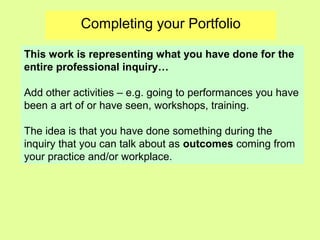 Completing your Portfolio
This work is representing what you have done for the
entire professional inquiry…
Add other activities – e.g. going to performances you have
been a art of or have seen, workshops, training.
The idea is that you have done something during the
inquiry that you can talk about as outcomes coming from
your practice and/or workplace.
 