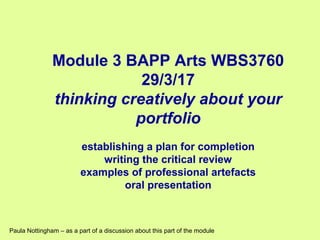 Module 3 BAPP Arts WBS3760
29/3/17
thinking creatively about your
portfolio
establishing a plan for completion
writing the critical review
examples of professional artefacts
oral presentation
Paula Nottingham – as a part of a discussion about this part of the module
 