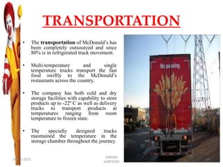 TRANSPORTATION
• The transportation of McDonald’s has
been completely outsourced and since
80% is in refrigerated truck movement.
• Multi-temperature and single
temperature trucks transport the fast
food swiftly to the McDonald’s
restaurants across the country.
• The company has both cold and dry
storage facilities with capability to store
products up to -22º C as well as delivery
trucks to transport products at
temperatures ranging from room
temperature to frozen state.
• The specially designed trucks
maintained the temperature in the
storage chamber throughout the journey.
09-11-2015
DARAIN
SHREYASH
24
 