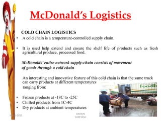 McDonald’s Logistics
COLD CHAIN LOGISTICS
• A cold chain is a temperature-controlled supply chain.
• It is used help extend and ensure the shelf life of products such as fresh
agricultural produce, processed food.
McDonalds’ entire network supply-chain consists of movement
of goods through a cold chain
An interesting and innovative feature of this cold chain is that the same truck
can carry products at different temperatures
ranging from:
• Frozen products at -18C to -25C
• Chilled products from 1C-4C
• Dry products at ambient temperatures
09-11-2015
DARAIN
SHREYASH
25
 