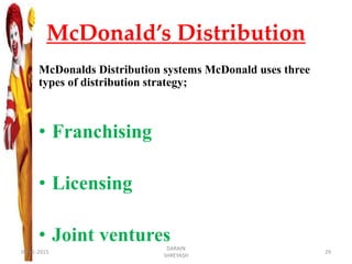 McDonald’s Distribution
McDonalds Distribution systems McDonald uses three
types of distribution strategy;
• Franchising
• Licensing
• Joint ventures
09-11-2015
DARAIN
SHREYASH
29
 