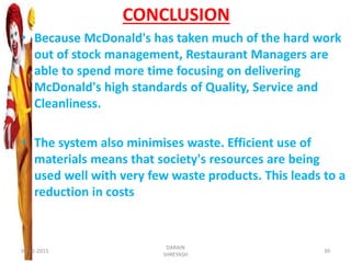 CONCLUSION
• Because McDonald's has taken much of the hard work
out of stock management, Restaurant Managers are
able to spend more time focusing on delivering
McDonald's high standards of Quality, Service and
Cleanliness.
• The system also minimises waste. Efficient use of
materials means that society's resources are being
used well with very few waste products. This leads to a
reduction in costs
09-11-2015
DARAIN
SHREYASH
39
 