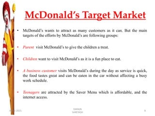 McDonald’s Target Market
• McDonald’s wants to attract as many customers as it can. But the main
targets of the efforts by McDonald’s are following groups:
• Parent visit McDonald’s to give the children a treat.
• Children want to visit McDonald’s as it is a fun place to eat.
• A business customer visits McDonald’s during the day as service is quick,
the food tastes great and can be eaten in the car without affecting a busy
work schedule.
• Teenagers are attracted by the Saver Menu which is affordable, and the
internet access.
09-11-2015
DARAIN
SHREYASH
8
 