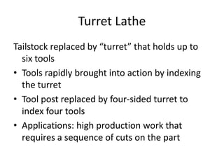 Turret Lathe
Tailstock replaced by “turret” that holds up to
six tools
• Tools rapidly brought into action by indexing
the turret
• Tool post replaced by four-sided turret to
index four tools
• Applications: high production work that
requires a sequence of cuts on the part

 