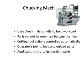 Chucking Machine

•
•
•
•
•

Uses chuck in its spindle to hold workpart
Parts cannot be mounted between centers
Cutting tool actions controlled automatically
Operator’s job: to load and unload parts
Applications: short, light-weight parts

 