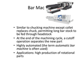 Bar Machine

• Similar to chucking machine except collet
replaces chuck, permitting long bar stock to
be fed through headstock
• At the end of the machining cycle, a cutoff
operation separates the new part
• Highly automated (the term automatic bar
machine is often used)
• Applications: high production of rotational
parts

 