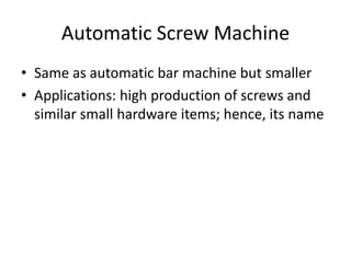 Automatic Screw Machine
• Same as automatic bar machine but smaller
• Applications: high production of screws and
similar small hardware items; hence, its name

 