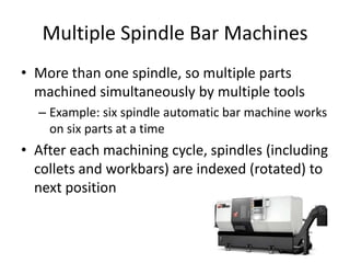 Multiple Spindle Bar Machines
• More than one spindle, so multiple parts
machined simultaneously by multiple tools
– Example: six spindle automatic bar machine works
on six parts at a time

• After each machining cycle, spindles (including
collets and workbars) are indexed (rotated) to
next position

 
