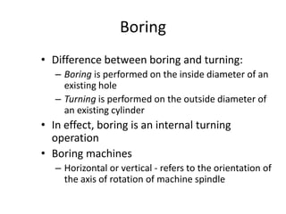 Boring
• Difference between boring and turning:
– Boring is performed on the inside diameter of an
existing hole
– Turning is performed on the outside diameter of
an existing cylinder

• In effect, boring is an internal turning
operation
• Boring machines
– Horizontal or vertical - refers to the orientation of
the axis of rotation of machine spindle

 