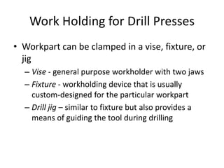 Work Holding for Drill Presses
• Workpart can be clamped in a vise, fixture, or
jig
– Vise - general purpose workholder with two jaws
– Fixture - workholding device that is usually
custom-designed for the particular workpart
– Drill jig – similar to fixture but also provides a
means of guiding the tool during drilling

 