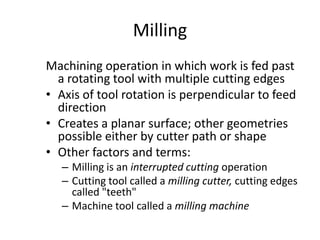 Milling
Machining operation in which work is fed past
a rotating tool with multiple cutting edges
• Axis of tool rotation is perpendicular to feed
direction
• Creates a planar surface; other geometries
possible either by cutter path or shape
• Other factors and terms:
– Milling is an interrupted cutting operation
– Cutting tool called a milling cutter, cutting edges
called "teeth"
– Machine tool called a milling machine

 
