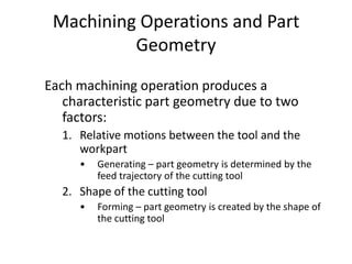 Machining Operations and Part
Geometry
Each machining operation produces a
characteristic part geometry due to two
factors:
1. Relative motions between the tool and the
workpart
•

Generating – part geometry is determined by the
feed trajectory of the cutting tool

2. Shape of the cutting tool
•

Forming – part geometry is created by the shape of
the cutting tool

 