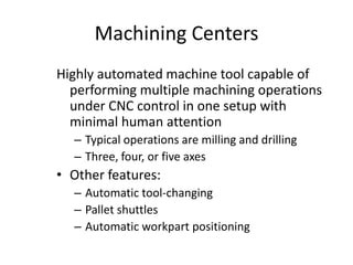 Machining Centers
Highly automated machine tool capable of
performing multiple machining operations
under CNC control in one setup with
minimal human attention
– Typical operations are milling and drilling
– Three, four, or five axes

• Other features:
– Automatic tool-changing
– Pallet shuttles
– Automatic workpart positioning

 