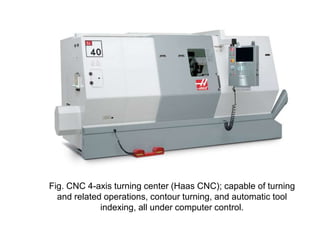 Fig. CNC 4-axis turning center (Haas CNC); capable of turning
and related operations, contour turning, and automatic tool
indexing, all under computer control.

 