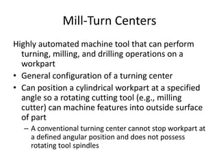 Mill-Turn Centers
Highly automated machine tool that can perform
turning, milling, and drilling operations on a
workpart
• General configuration of a turning center
• Can position a cylindrical workpart at a specified
angle so a rotating cutting tool (e.g., milling
cutter) can machine features into outside surface
of part
– A conventional turning center cannot stop workpart at
a defined angular position and does not possess
rotating tool spindles

 